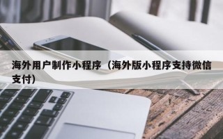 拉萨海外用户制作小程序（海外版小程序支持微信支付）