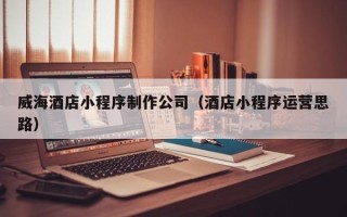 拉萨威海酒店小程序制作公司（酒店小程序运营思路）